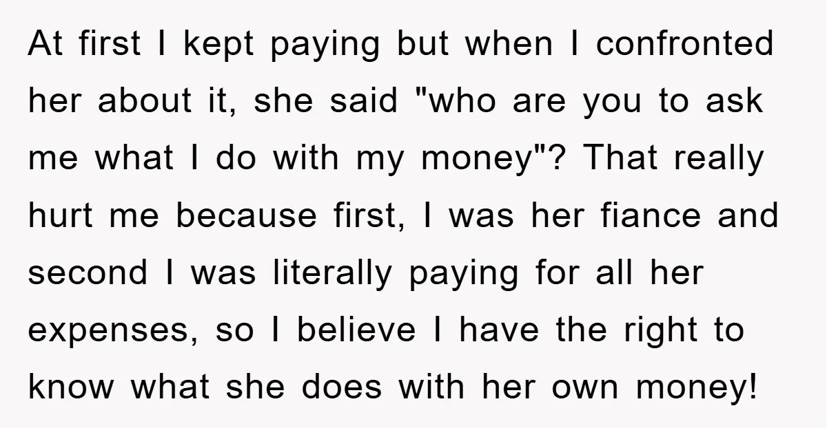 At first I kept paying but when I confronted her about it, she said "who are you to ask me what I do with my money"? That really hurt me...