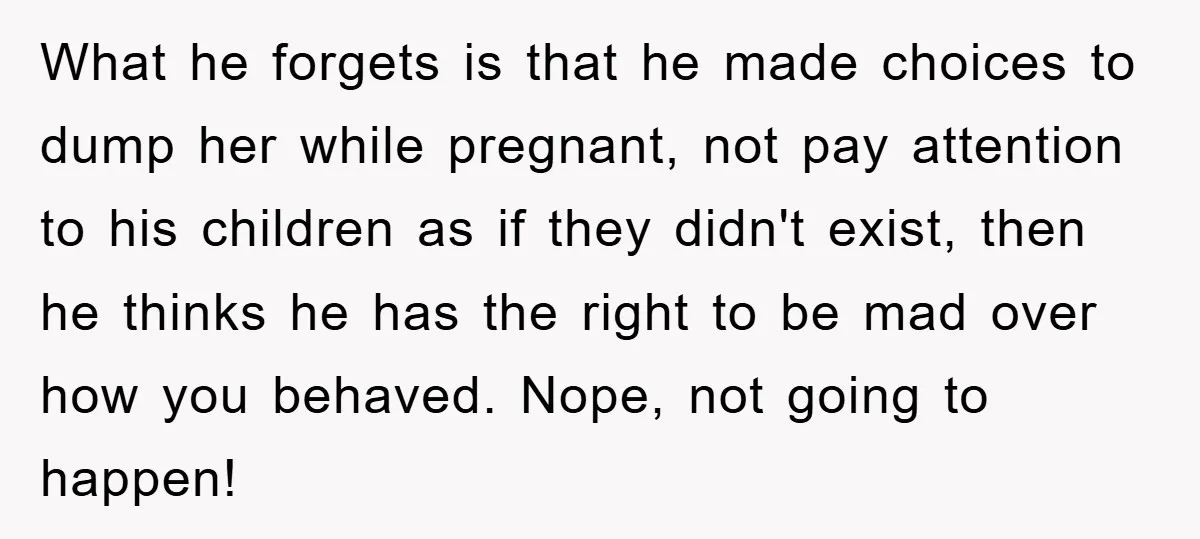 What he forgets is that he made choices to dump her while pregnant, not pay attention to his children as if they didn't exist, then he thinks he has the...