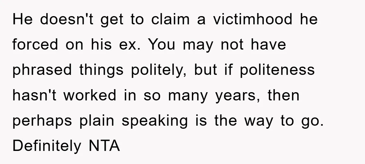 He doesn't get to claim a victimhood he forced on his ex. You may not have phrased things politely, but if politeness hasn't worked in so many years, then perhaps...