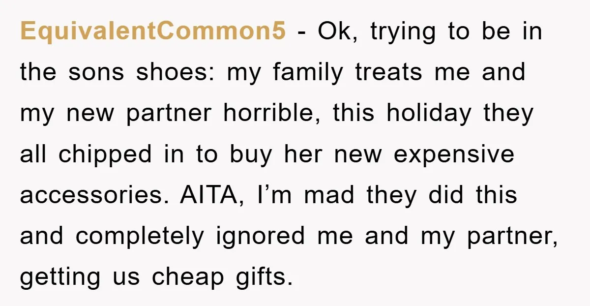 EquivalentCommon5 − Ok, trying to be in the sons shoes: my family treats me and my new partner horrible, this holiday they all chipped in to buy her new expensive...