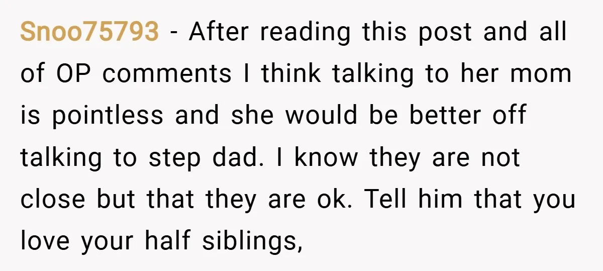 Snoo75793 − After reading this post and all of OP comments I think talking to her mom is pointless and she would be better off talking to step dad. I...