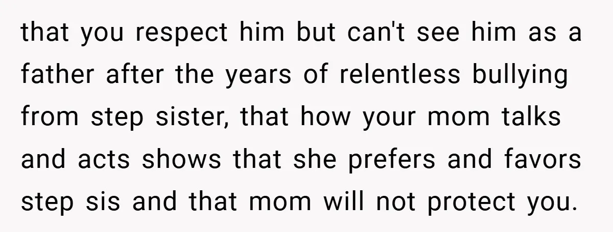 that you respect him but can't see him as a father after the years of relentless bullying from step sister, that how your mom talks and acts shows that she...