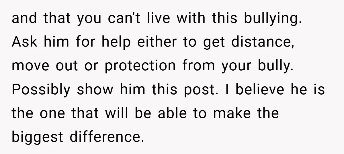 and that you can't live with this bullying. Ask him for help either to get distance, move out or protection from your bully. Possibly show him this post. I believe...