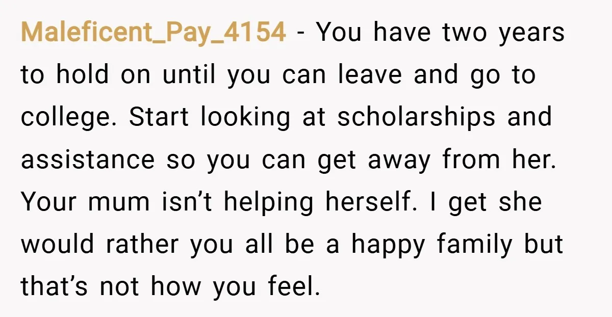 Maleficent_Pay_4154 − You have two years to hold on until you can leave and go to college. Start looking at scholarships and assistance so you can get away from her....