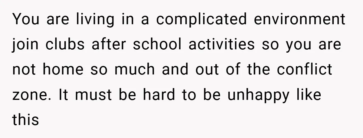 You are living in a complicated environment join clubs after school activities so you are not home so much and out of the conflict zone. It must be hard to...