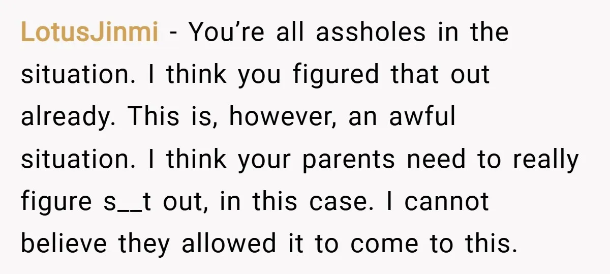 LotusJinmi − You’re all assholes in the situation. I think you figured that out already. This is, however, an awful situation. I think your parents need to really figure s__t...