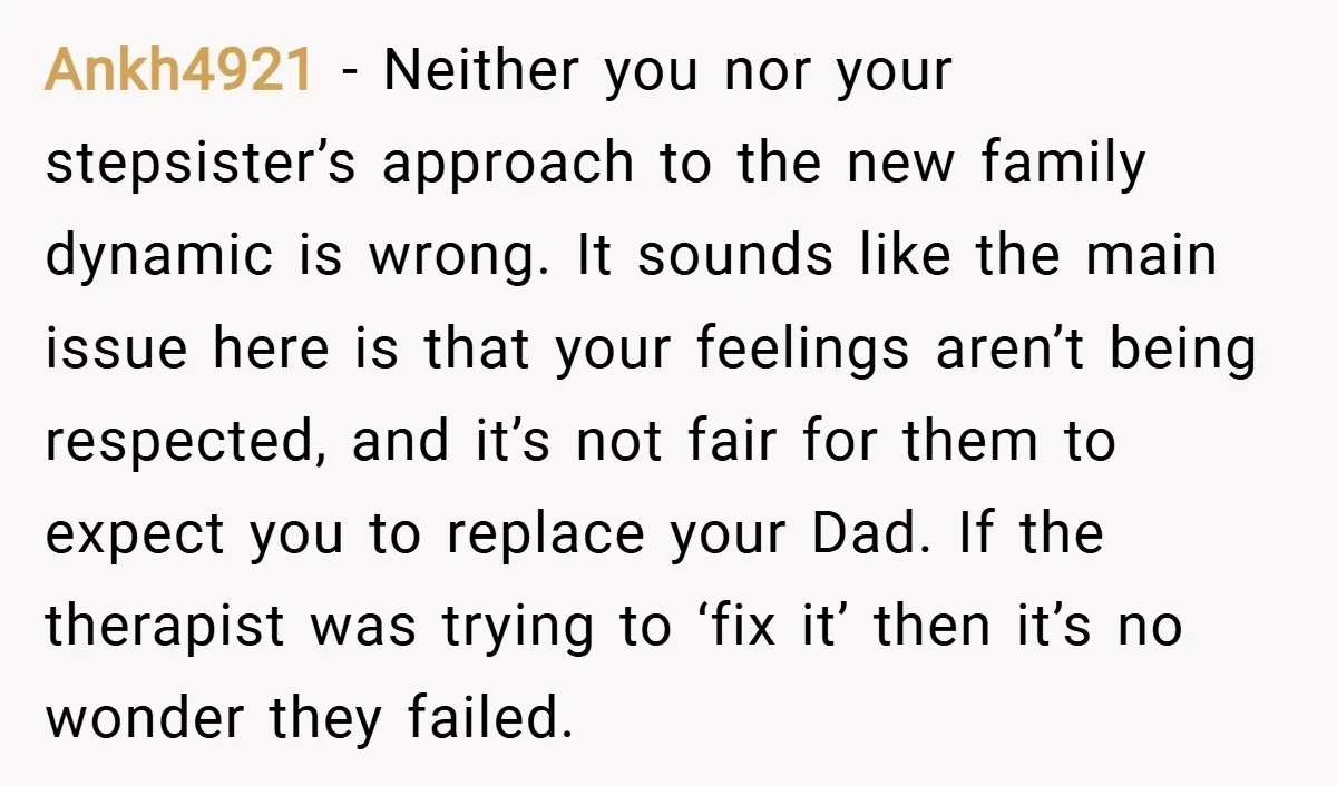 Ankh4921 − Neither you nor your stepsister’s approach to the new family dynamic is wrong. It sounds like the main issue here is that your feelings aren’t being respected, and...