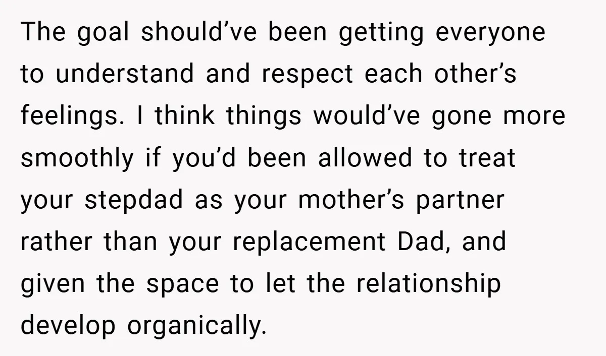 The goal should’ve been getting everyone to understand and respect each other’s feelings. I think things would’ve gone more smoothly if you’d been allowed to treat your stepdad as your...
