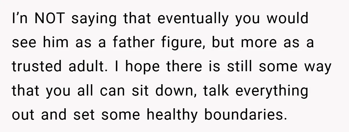 I’n NOT saying that eventually you would see him as a father figure, but more as a trusted adult. I hope there is still some way that you all can...