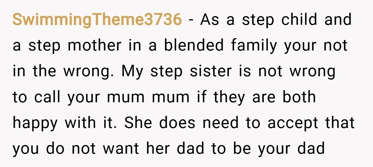 SwimmingTheme3736 − As a step child and a step mother in a blended family your not in the wrong. My step sister is not wrong to call your mum mum...