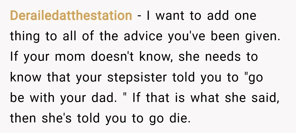 Derailedatthestation − I want to add one thing to all of the advice you've been given. If your mom doesn't know, she needs to know that your stepsister told you...