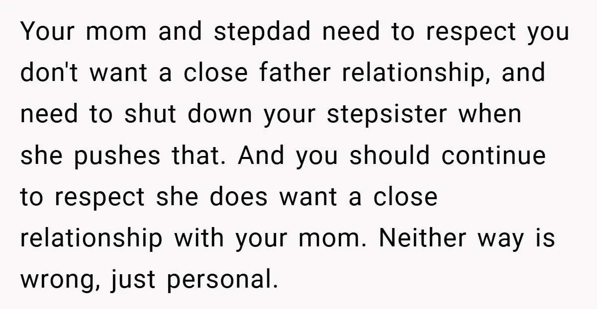 Your mom and stepdad need to respect you don't want a close father relationship, and need to shut down your stepsister when she pushes that. And you should continue to...