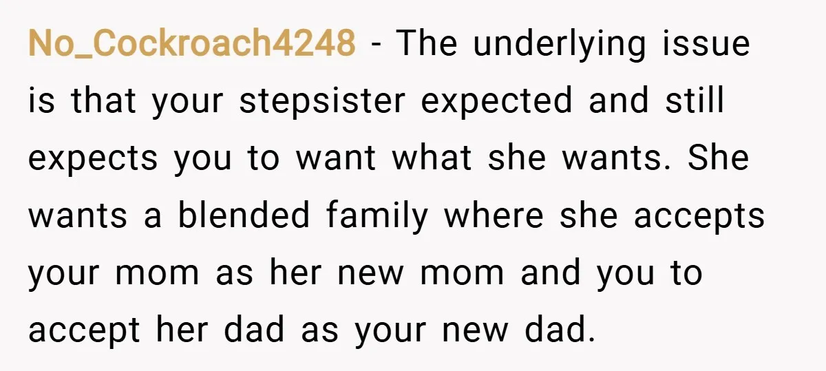 No_Cockroach4248 − The underlying issue is that your stepsister expected and still expects you to want what she wants. She wants a blended family where she accepts your mom as...