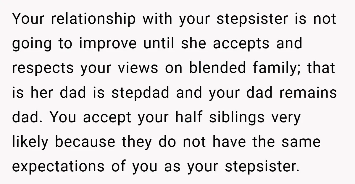 Your relationship with your stepsister is not going to improve until she accepts and respects your views on blended family; that is her dad is stepdad and your dad remains...