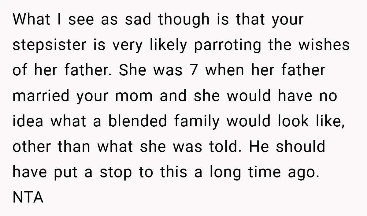 What I see as sad though is that your stepsister is very likely parroting the wishes of her father. She was 7 when her father married your mom and she...