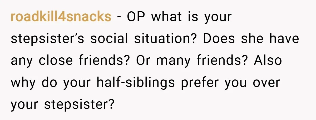 roadkill4snacks − OP what is your stepsister’s social situation? Does she have any close friends? Or many friends? Also why do your half-siblings prefer you over your stepsister?