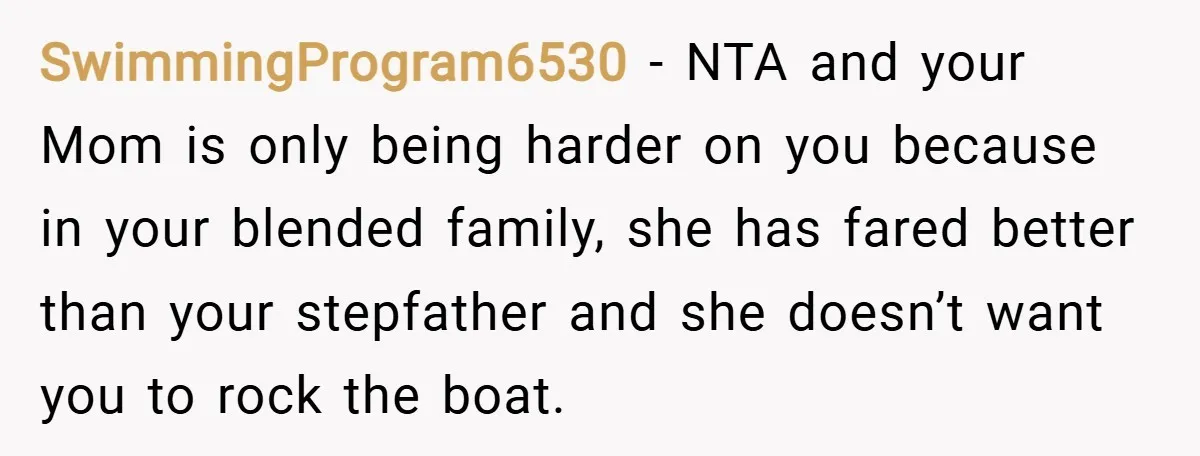 SwimmingProgram6530 − NTA and your Mom is only being harder on you because in your blended family, she has fared better than your stepfather and she doesn’t want you to...