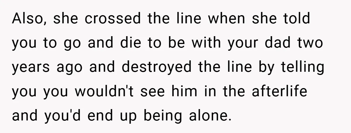 Also, she crossed the line when she told you to go and die to be with your dad two years ago and destroyed the line by telling you you wouldn't...
