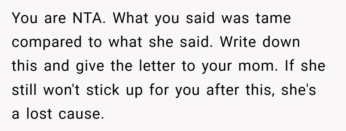 You are NTA. What you said was tame compared to what she said. Write down this and give the letter to your mom. If she still won't stick up for...