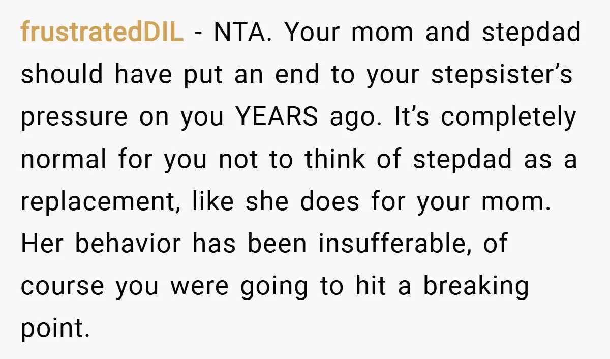 frustratedDIL − NTA. Your mom and stepdad should have put an end to your stepsister’s pressure on you YEARS ago. It’s completely normal for you not to think of stepdad...