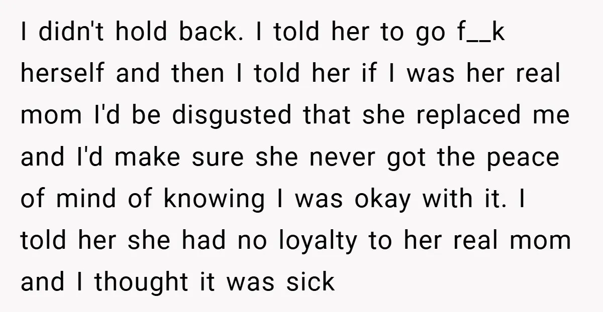 I didn't hold back. I told her to go f__k herself and then I told her if I was her real mom I'd be disgusted that she replaced me and...