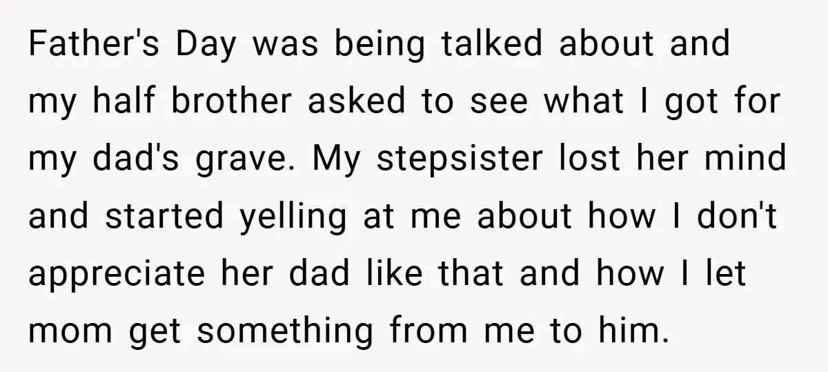 Father's Day was being talked about and my half brother asked to see what I got for my dad's grave. My stepsister lost her mind and started yelling at me...