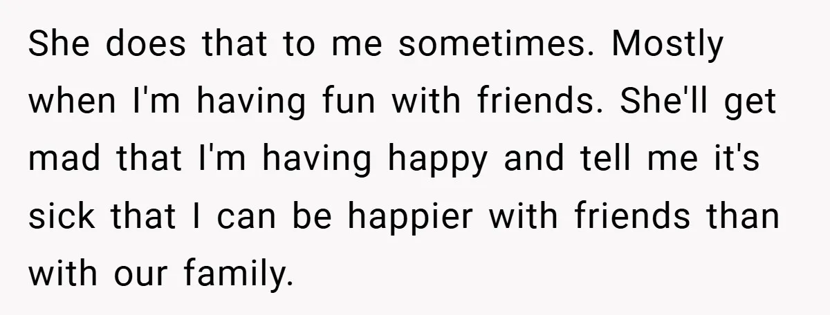 She does that to me sometimes. Mostly when I'm having fun with friends. She'll get mad that I'm having happy and tell me it's sick that I can be happier...