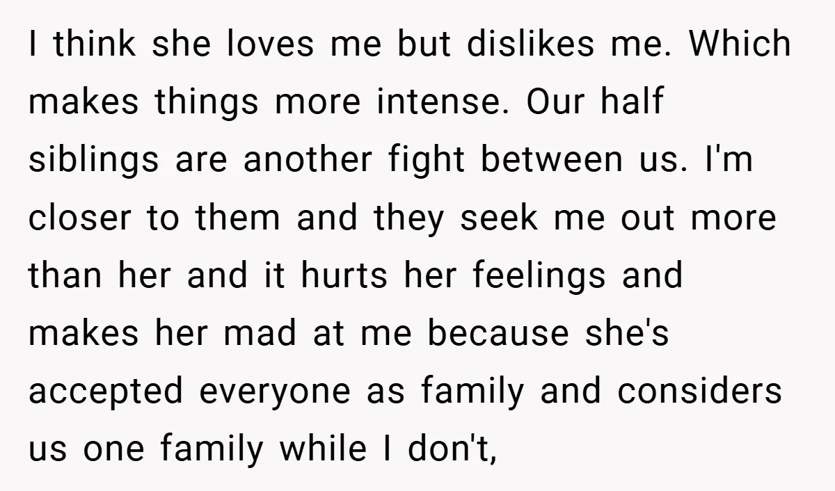 I think she loves me but dislikes me. Which makes things more intense. Our half siblings are another fight between us. I'm closer to them and they seek me out...