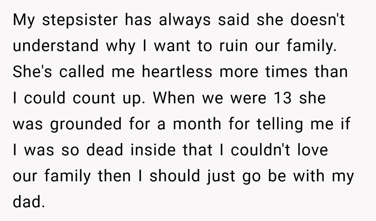My stepsister has always said she doesn't understand why I want to ruin our family. She's called me heartless more times than I could count up. When we were 13...