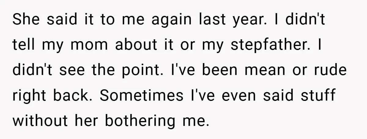 She said it to me again last year. I didn't tell my mom about it or my stepfather. I didn't see the point. I've been mean or rude right back....