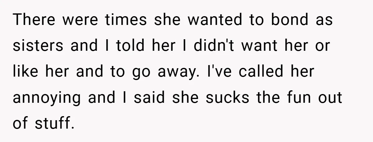 There were times she wanted to bond as sisters and I told her I didn't want her or like her and to go away. I've called her annoying and I...