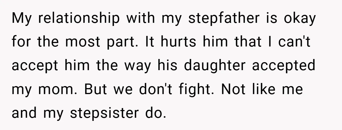 My relationship with my stepfather is okay for the most part. It hurts him that I can't accept him the way his daughter accepted my mom. But we don't fight....