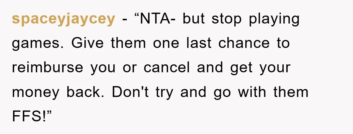 spaceyjaycey - “NTA- but stop playing games. Give them one last chance to reimburse you or cancel and get your money back. Don't try and go with them FFS!”