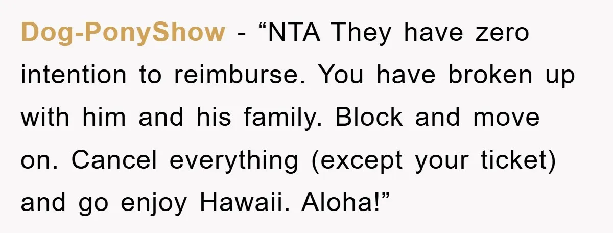 Dog-PonyShow - “NTA They have zero intention to reimburse. You have broken up with him and his family. Block and move on. Cancel everything (except your ticket) and go enjoy...