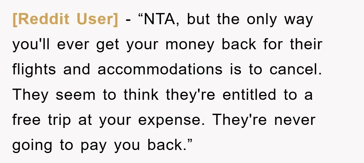 [Reddit User] - “NTA, but the only way you'll ever get your money back for their flights and accommodations is to cancel. They seem to think they're entitled to a...