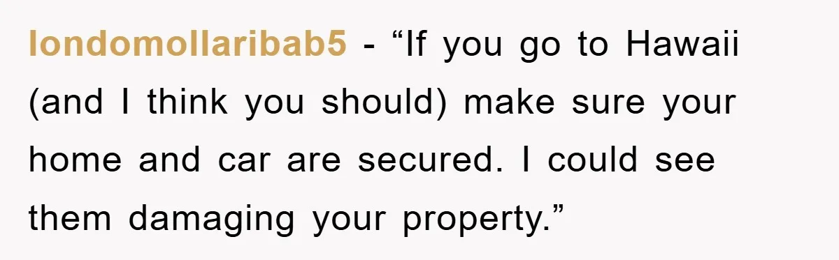 londomollaribab5 - “If you go to Hawaii (and I think you should) make sure your home and car are secured. I could see them damaging your property.”