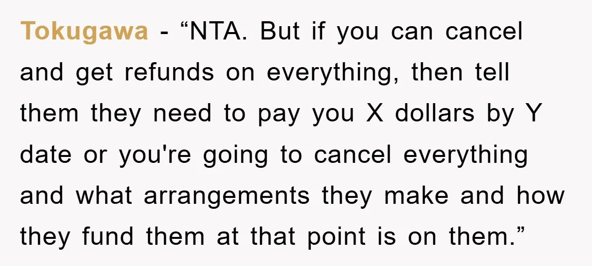 Tokugawa - “NTA. But if you can cancel and get refunds on everything, then tell them they need to pay you X dollars by Y date or you're going to...
