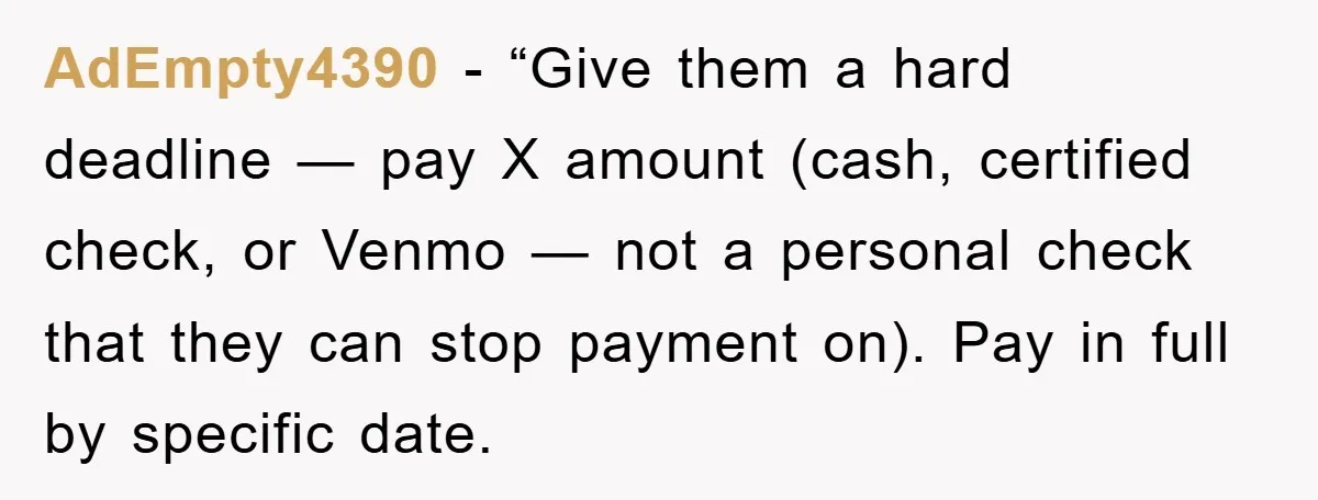 AdEmpty4390 - “Give them a hard deadline — pay X amount (cash, certified check, or Venmo — not a personal check that they can stop payment on). Pay in full...