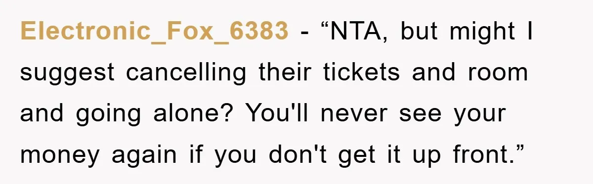 Electronic_Fox_6383 - “NTA, but might I suggest cancelling their tickets and room and going alone? You'll never see your money again if you don't get it up front.”