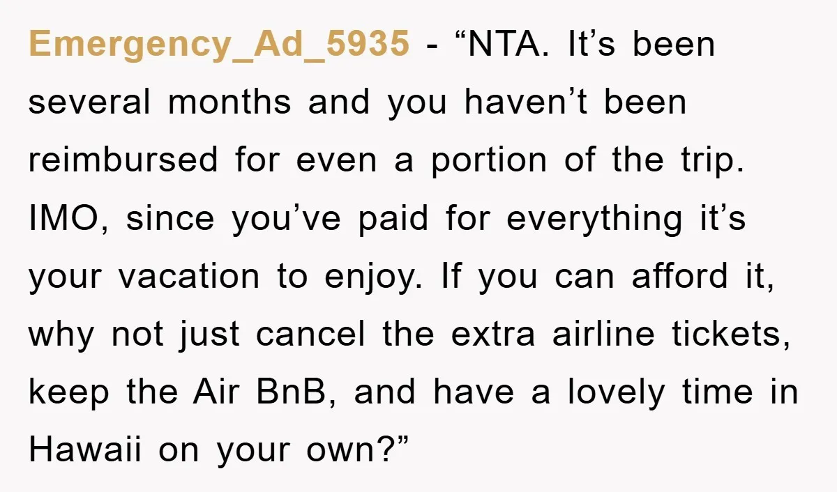 Emergency_Ad_5935 - “NTA. It’s been several months and you haven’t been reimbursed for even a portion of the trip. IMO, since you’ve paid for everything it’s your vacation to enjoy....