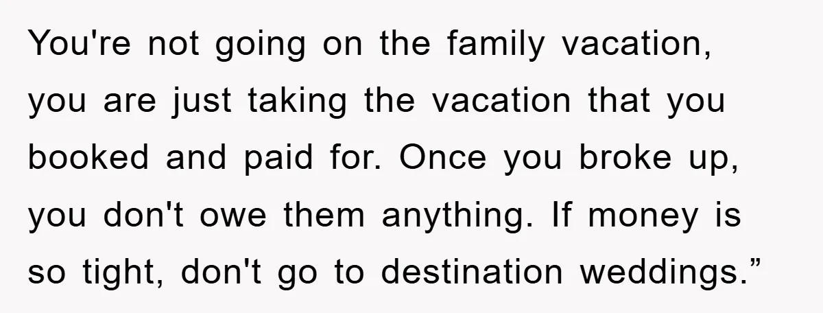 You're not going on the family vacation, you are just taking the vacation that you booked and paid for. Once you broke up, you don't owe them anything. If money...