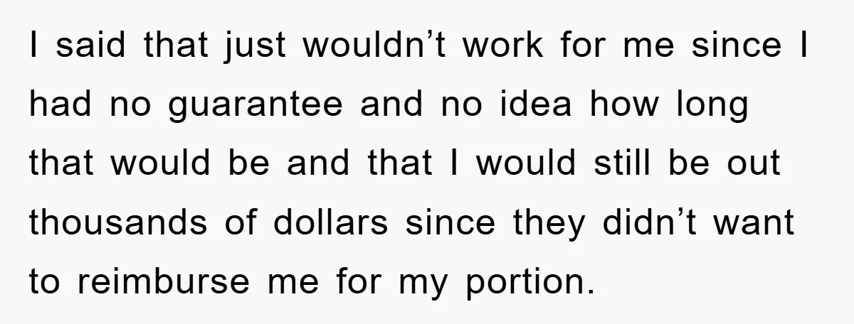 I said that just wouldn’t work for me since I had no guarantee and no idea how long that would be and that I would still be out thousands of...