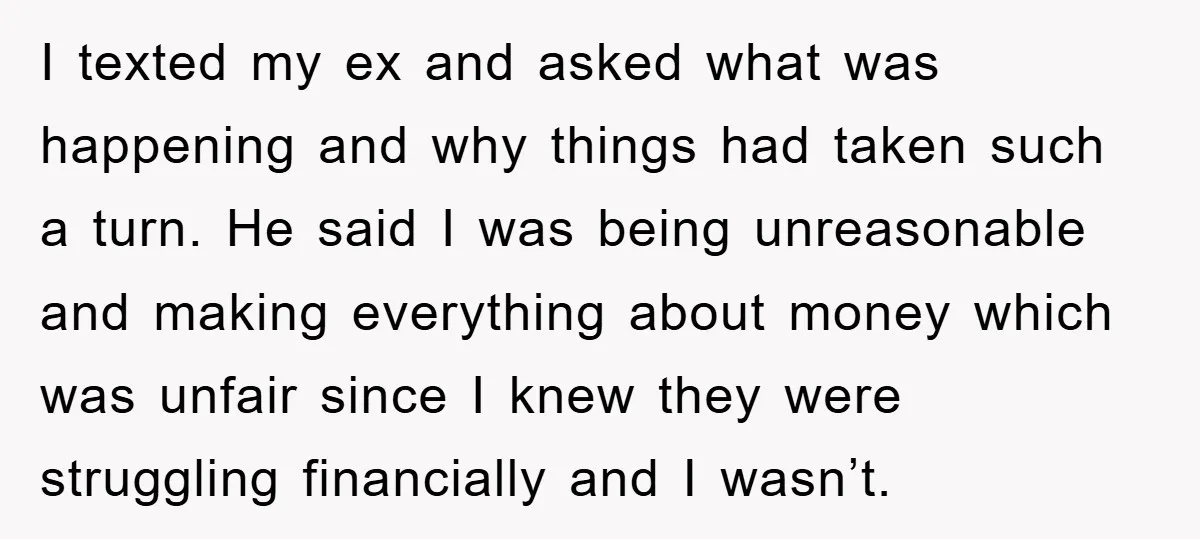 I texted my ex and asked what was happening and why things had taken such a turn. He said I was being unreasonable and making everything about money which was...