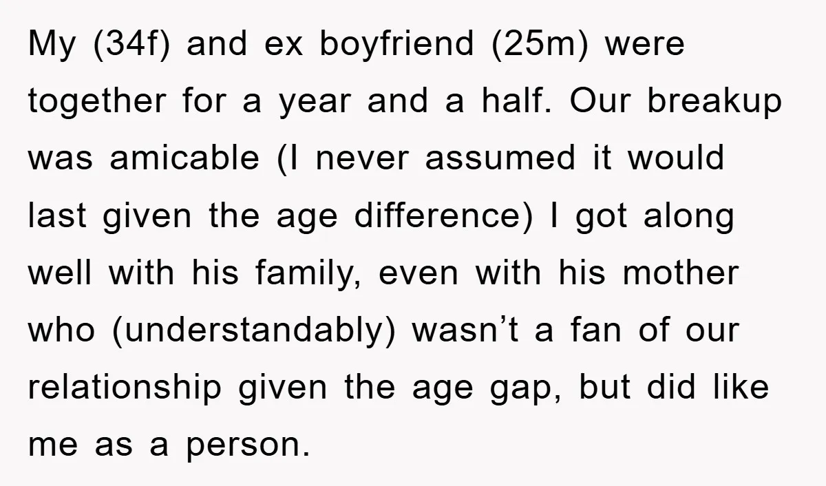 My (34f) and ex boyfriend (25m) were together for a year and a half. Our breakup was amicable (I never assumed it would last given the age difference) I got...
