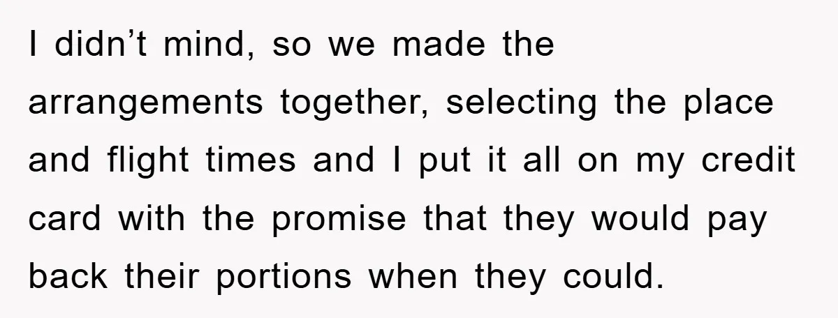 I didn’t mind, so we made the arrangements together, selecting the place and flight times and I put it all on my credit card with the promise that they would...