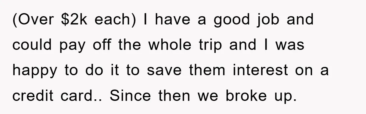 (Over $2k each) I have a good job and could pay off the whole trip and I was happy to do it to save them interest on a credit card.....