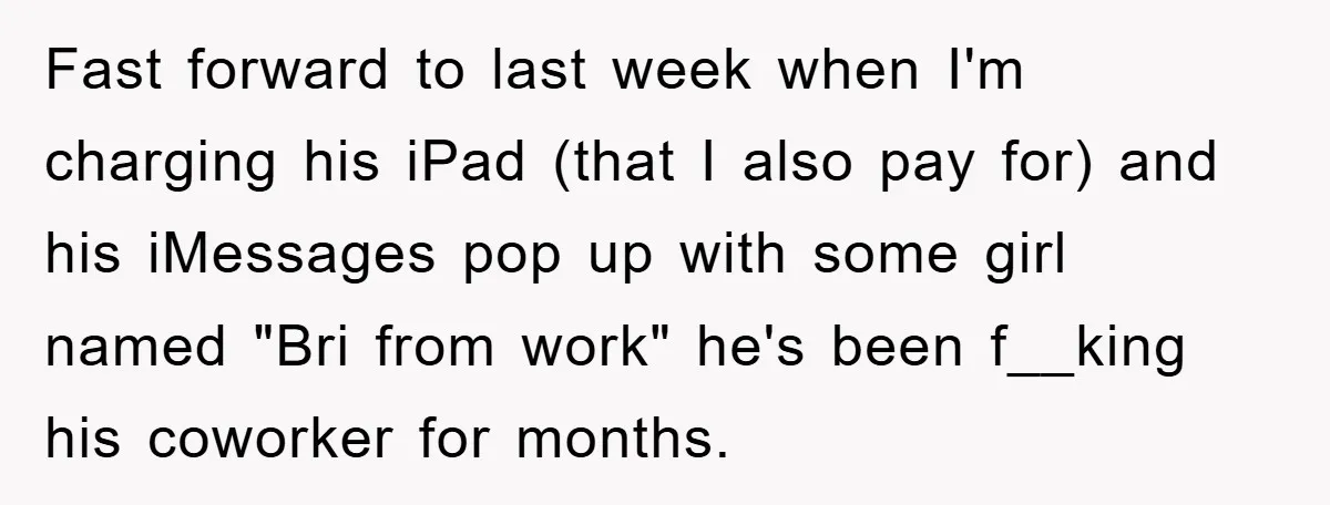 Fast forward to last week when I'm charging his iPad (that I also pay for) and his iMessages pop up with some girl named "Bri from work" he's been f__king...