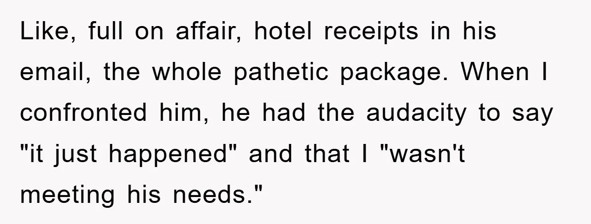 Like, full on affair, hotel receipts in his email, the whole pathetic package. When I confronted him, he had the audacity to say "it just happened" and that I "wasn't...
