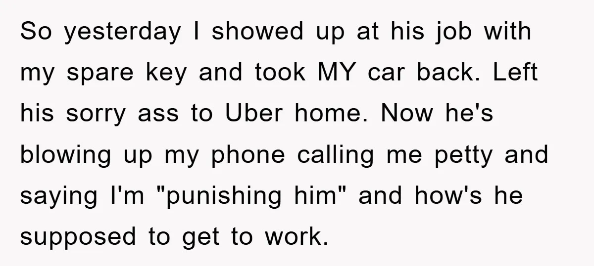 So yesterday I showed up at his job with my spare key and took MY car back. Left his sorry ass to Uber home. Now he's blowing up my phone...