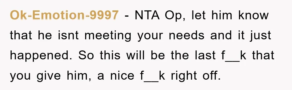 Ok-Emotion-9997 − NTA Op, let him know that he isnt meeting your needs and it just happened. So this will be the last f__k that you give him, a nice...